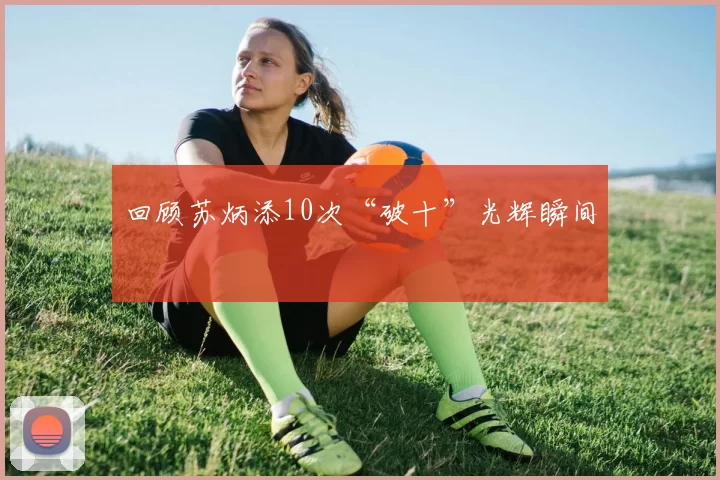 回顾苏炳添10次“破十”光辉瞬间