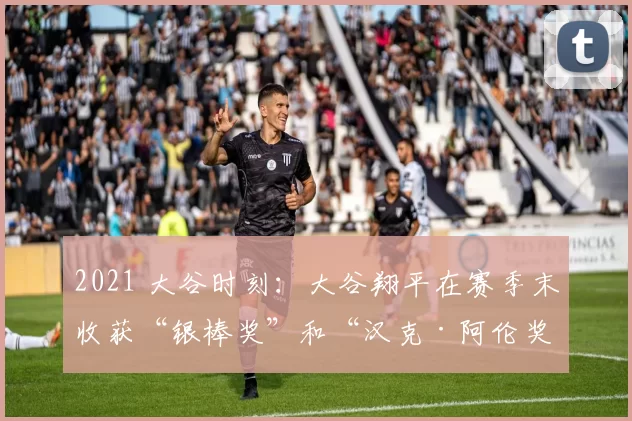 2021 大谷时刻：大谷翔平在赛季末收获“银棒奖”和“汉克·阿伦奖”