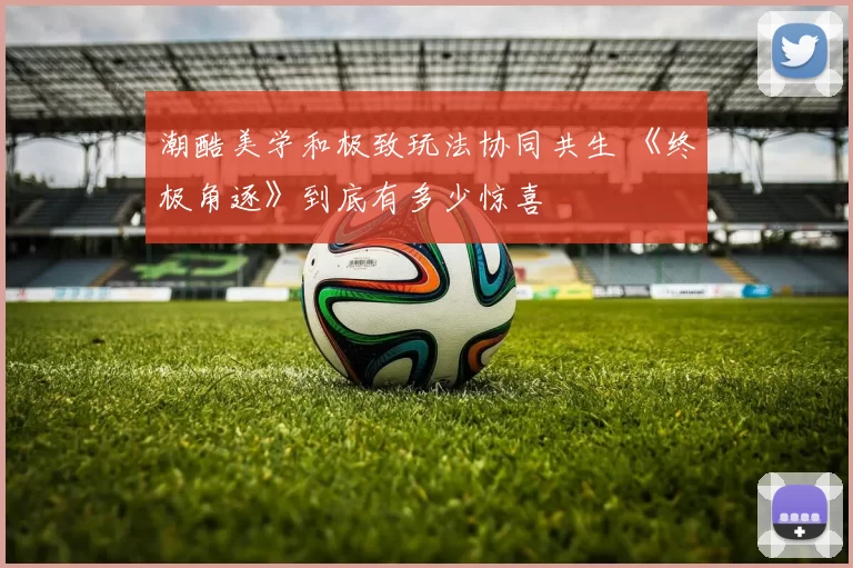 潮酷美学和极致玩法协同共生 《终极角逐》到底有多少惊喜