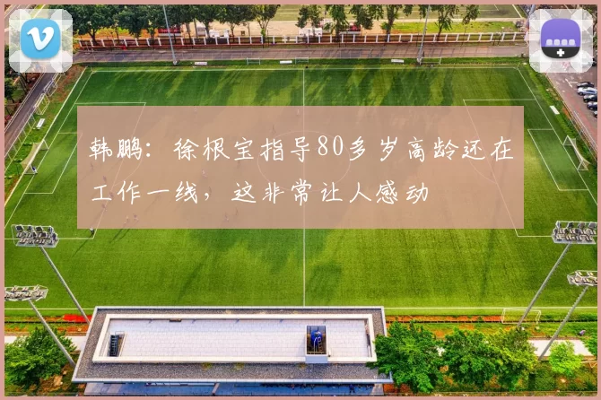 韩鹏：徐根宝指导80多岁高龄还在工作一线，这非常让人感动