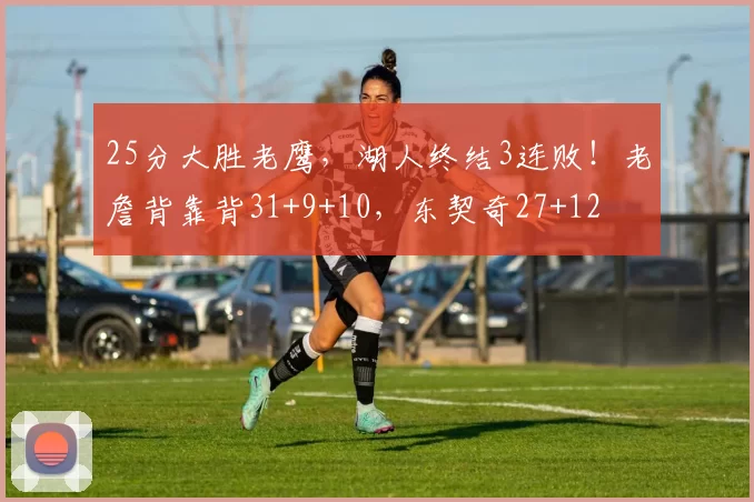 25分大胜老鹰，湖人终结3连败！老詹背靠背31+9+10，东契奇27+12