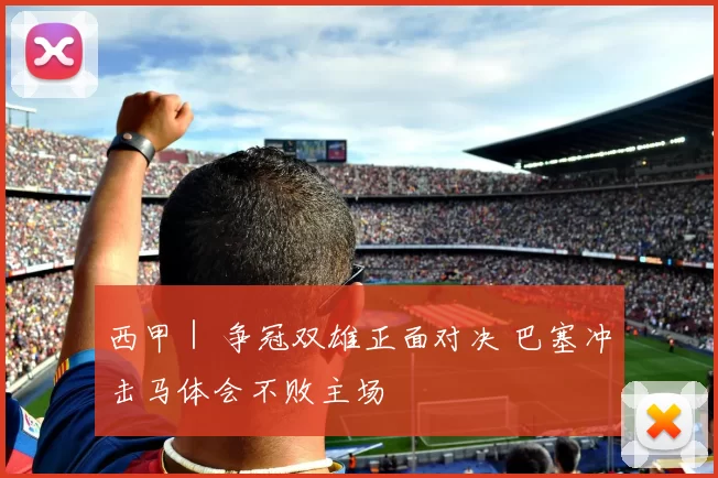 西甲｜ 争冠双雄正面对决 巴塞冲击马体会不败主场