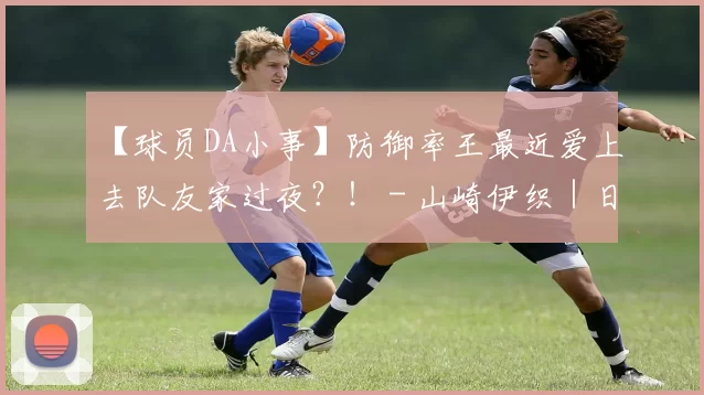 【球员DA小事】防御率王最近爱上去队友家过夜？！ - 山崎伊织｜日职