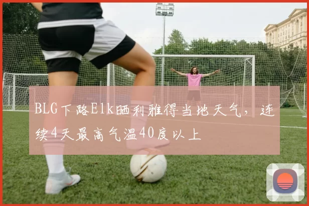 BLG下路Elk晒利雅得当地天气，连续4天最高气温40度以上