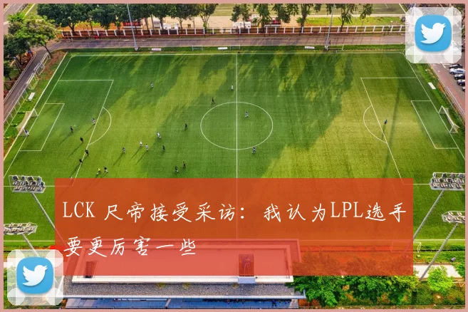 LCK 尺帝接受采访：我认为LPL选手要更厉害一些