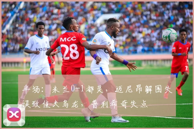 半场：米兰0-1都灵，迈尼昂解围失误致佳夫乌龙，普利希奇失点