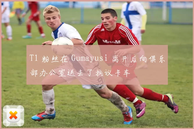 T1 粉丝在 Gumayusi 离开后向俱乐部办公室送去了抗议卡车