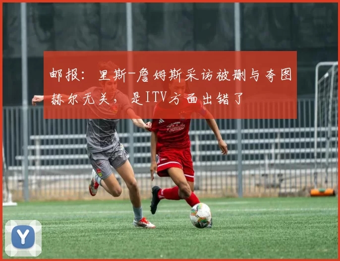 邮报：里斯-詹姆斯采访被删与夸图赫尔无关，是ITV方面出错了