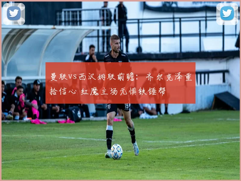 曼联vs西汉姆联前瞻：齐尔克泽重拾信心 红魔主场无惧铁锤帮