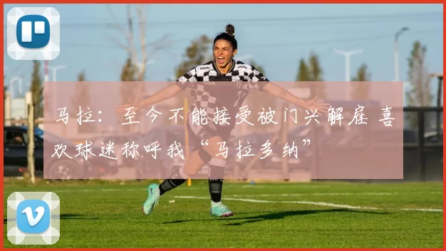 马拉：至今不能接受被门兴解雇 喜欢球迷称呼我“马拉多纳”