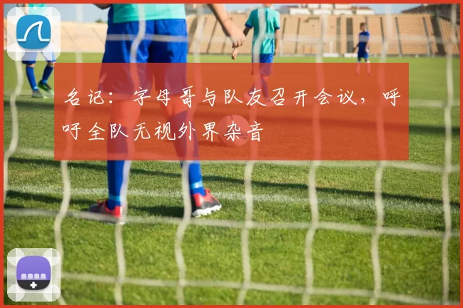 名记：字母哥与队友召开会议，呼吁全队无视外界杂音