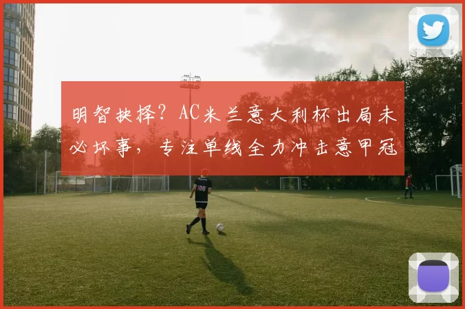 明智抉择？AC米兰意大利杯出局未必坏事，专注单线全力冲击意甲冠军