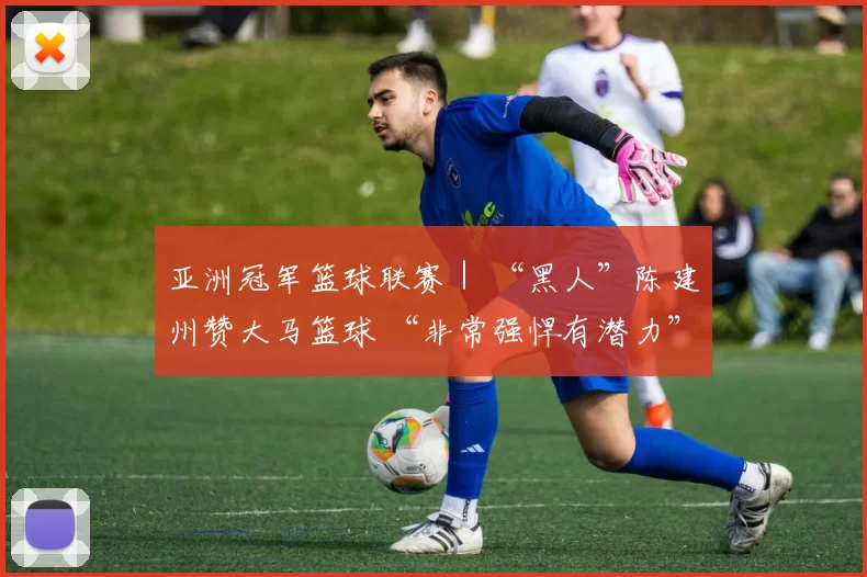 亚洲冠军篮球联赛｜ “黑人”陈建州赞大马篮球 “非常强悍有潜力”