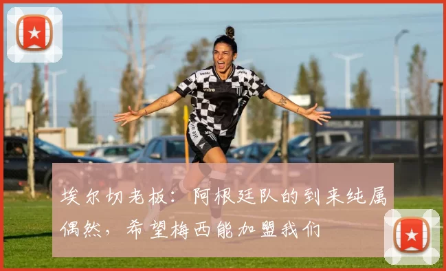 埃尔切老板：阿根廷队的到来纯属偶然，希望梅西能加盟我们