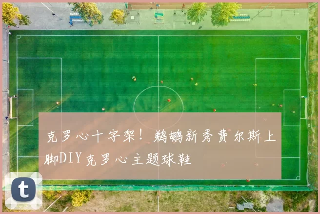 克罗心十字架！鹈鹕新秀费尔斯上脚DIY克罗心主题球鞋