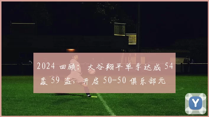 2024 回顾：大谷翔平单季达成 54 轰 59 盗，开启 50-50 俱乐部元年