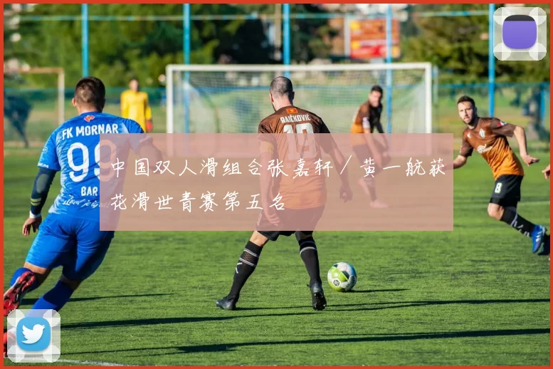 中国双人滑组合张嘉轩／黄一航获花滑世青赛第五名