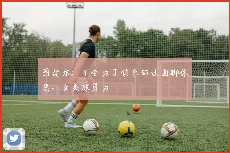 图赫尔：不会为了俱乐部让国脚休息，南美球员为