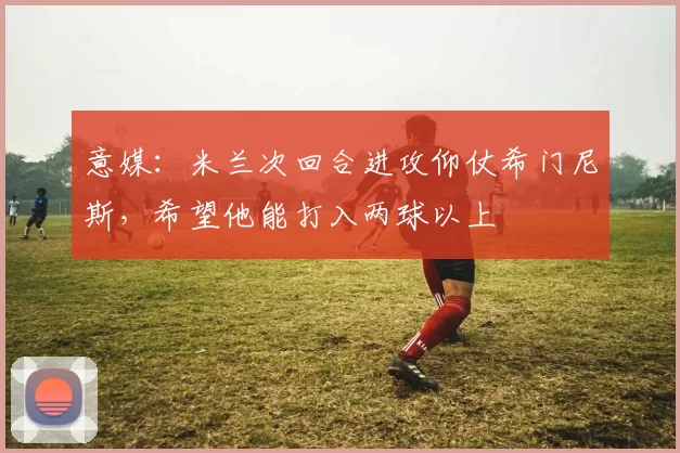 意媒：米兰次回合进攻仰仗希门尼斯，希望他能打入两球以上