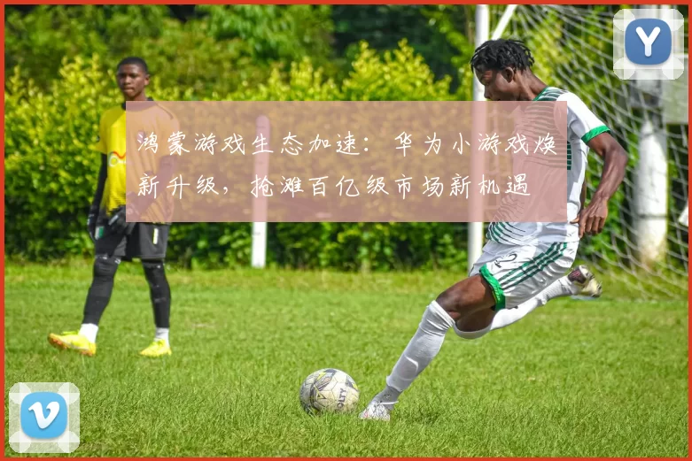 鸿蒙游戏生态加速：华为小游戏焕新升级，抢滩百亿级市场新机遇