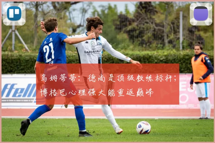 乌姆蒂蒂：德尚是顶级教练标杆；博格巴心理强大能重返巅峰