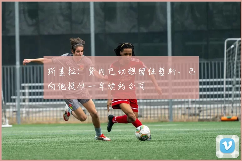 斯基拉：费内巴切想留住哲科，已向他提供一年续约合同