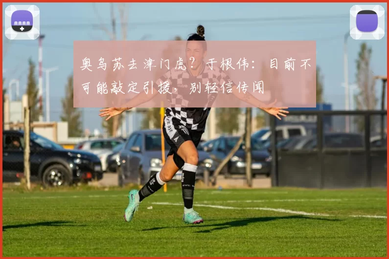 奥乌苏去津门虎？于根伟：目前不可能敲定引援，别轻信传闻