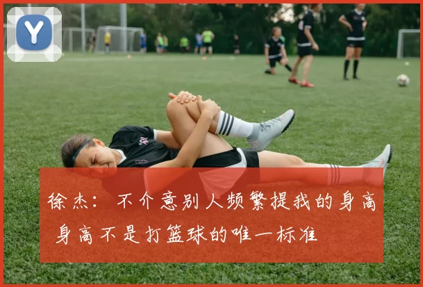 徐杰：不介意别人频繁提我的身高 身高不是打篮球的唯一标准