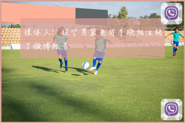 媒体人：辽宁男篮老将李晓旭注销了微博账号