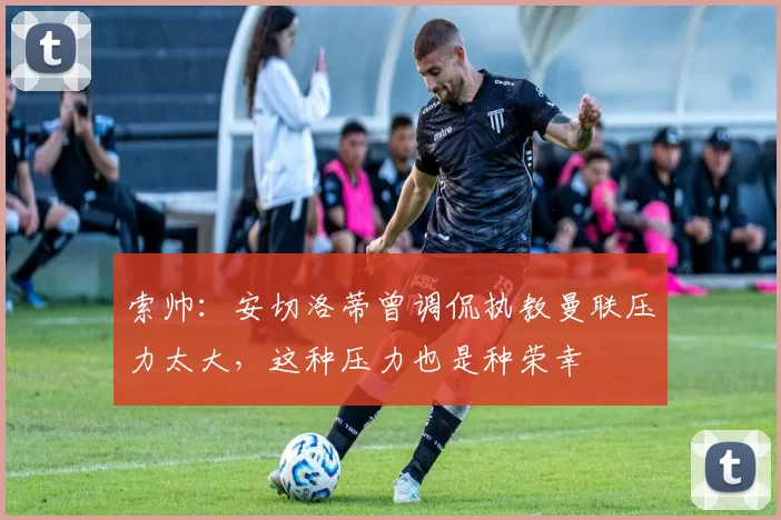 索帅：安切洛蒂曾调侃执教曼联压力太大，这种压力也是种荣幸