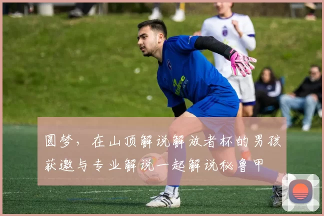 圆梦，在山顶解说解放者杯的男孩获邀与专业解说一起解说秘鲁甲