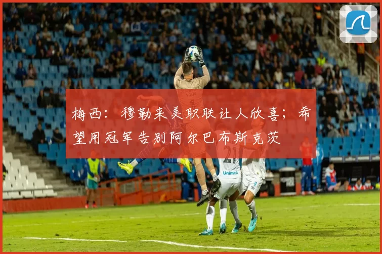 梅西：穆勒来美职联让人欣喜；希望用冠军告别阿尔巴布斯克茨