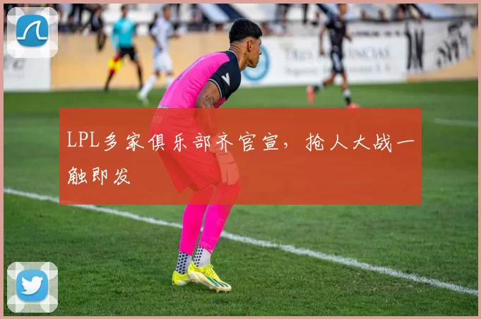 LPL多家俱乐部齐官宣，抢人大战一触即发