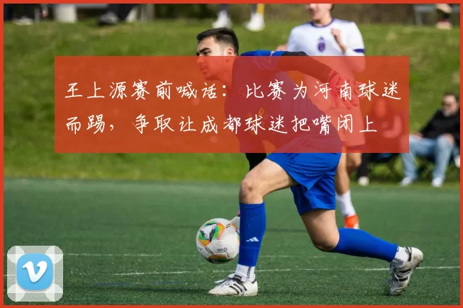 王上源赛前喊话：比赛为河南球迷而踢，争取让成都球迷把嘴闭上