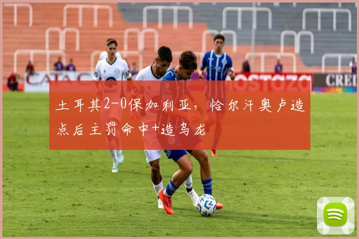 土耳其2-0保加利亚，恰尔汗奥卢造点后主罚命中+造乌龙