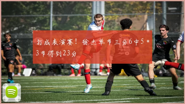 打成表演赛！徐杰单节三分6中5＊3节得到23分