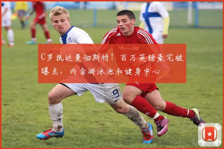 C罗抵达曼彻斯特！百万英镑豪宅被曝光，内含游泳池和健身中心