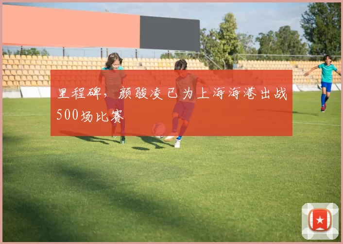 里程碑，颜骏凌已为上海海港出战500场比赛