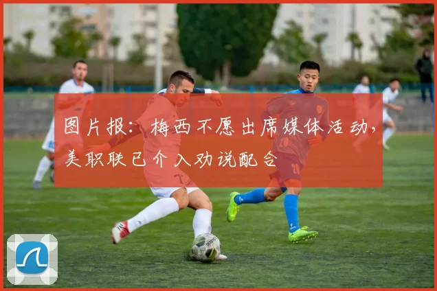 图片报：梅西不愿出席媒体活动，美职联已介入劝说配合