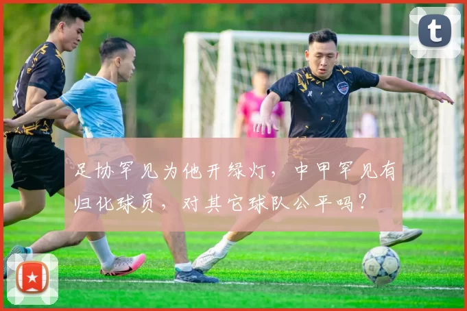 足协罕见为他开绿灯，中甲罕见有归化球员，对其它球队公平吗？