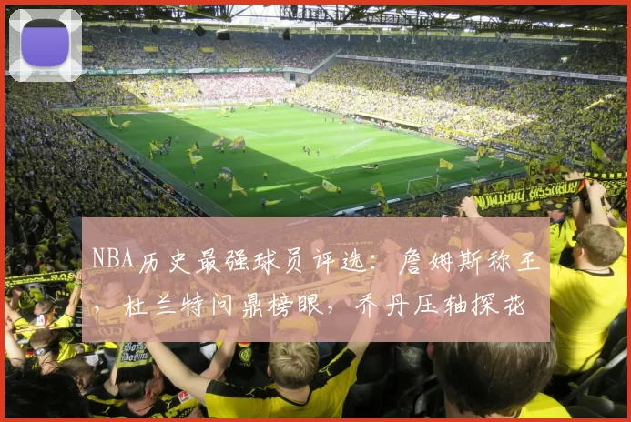 NBA历史最强球员评选：詹姆斯称王，杜兰特问鼎榜眼，乔丹压轴探花