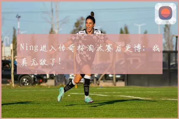 Ning进入传奇杯淘汰赛后更博：我真无敌了！